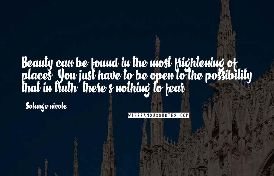 Solange Nicole Quotes: Beauty can be found in the most frightening of places. You just have to be open to the possibility that in truth, there's nothing to fear.