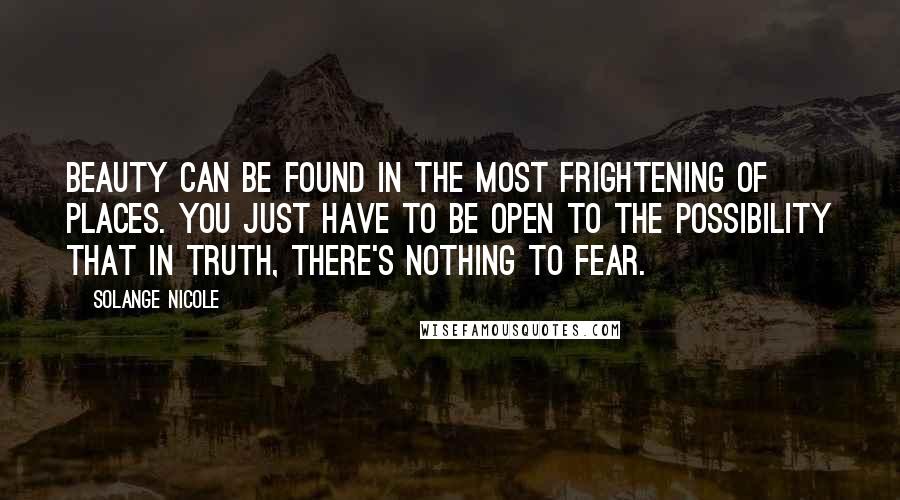 Solange Nicole Quotes: Beauty can be found in the most frightening of places. You just have to be open to the possibility that in truth, there's nothing to fear.