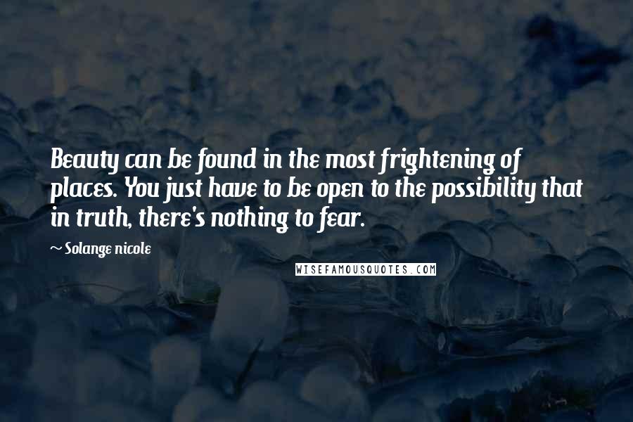 Solange Nicole Quotes: Beauty can be found in the most frightening of places. You just have to be open to the possibility that in truth, there's nothing to fear.