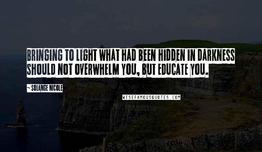 Solange Nicole Quotes: Bringing to light what had been hidden in darkness should not overwhelm you, but EDUCATE you.