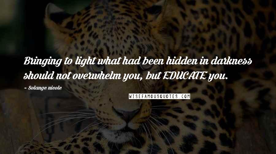 Solange Nicole Quotes: Bringing to light what had been hidden in darkness should not overwhelm you, but EDUCATE you.