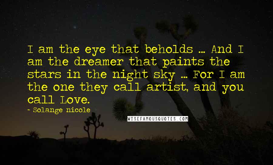 Solange Nicole Quotes: I am the eye that beholds ... And I am the dreamer that paints the stars in the night sky ... For I am the one they call artist, and you call Love.