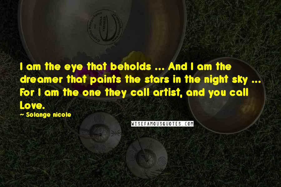 Solange Nicole Quotes: I am the eye that beholds ... And I am the dreamer that paints the stars in the night sky ... For I am the one they call artist, and you call Love.