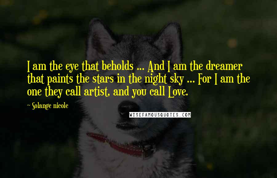 Solange Nicole Quotes: I am the eye that beholds ... And I am the dreamer that paints the stars in the night sky ... For I am the one they call artist, and you call Love.