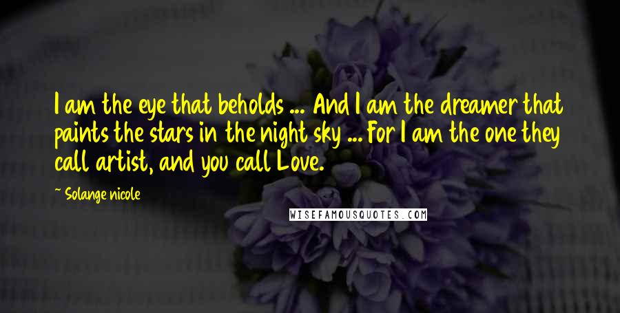 Solange Nicole Quotes: I am the eye that beholds ... And I am the dreamer that paints the stars in the night sky ... For I am the one they call artist, and you call Love.