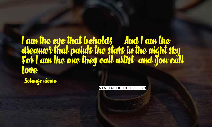 Solange Nicole Quotes: I am the eye that beholds ... And I am the dreamer that paints the stars in the night sky ... For I am the one they call artist, and you call Love.