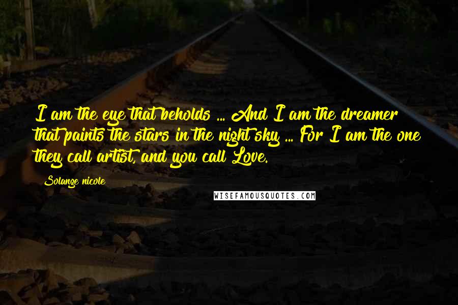 Solange Nicole Quotes: I am the eye that beholds ... And I am the dreamer that paints the stars in the night sky ... For I am the one they call artist, and you call Love.