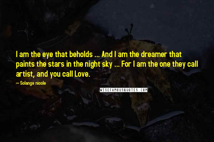 Solange Nicole Quotes: I am the eye that beholds ... And I am the dreamer that paints the stars in the night sky ... For I am the one they call artist, and you call Love.