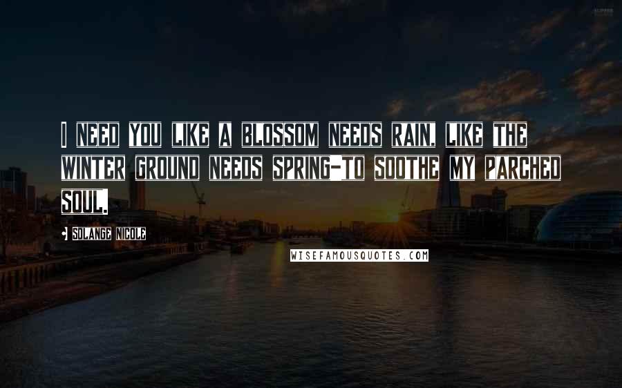 Solange Nicole Quotes: I need you like a blossom needs rain, like the winter ground needs spring-to soothe my parched soul.