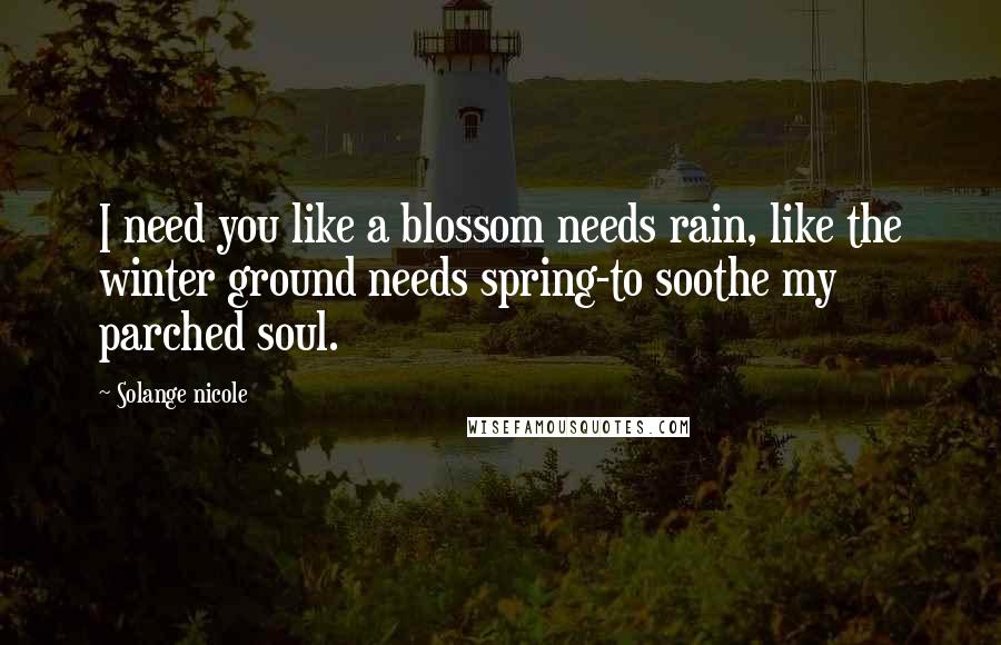 Solange Nicole Quotes: I need you like a blossom needs rain, like the winter ground needs spring-to soothe my parched soul.