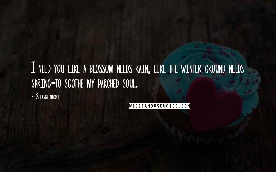 Solange Nicole Quotes: I need you like a blossom needs rain, like the winter ground needs spring-to soothe my parched soul.