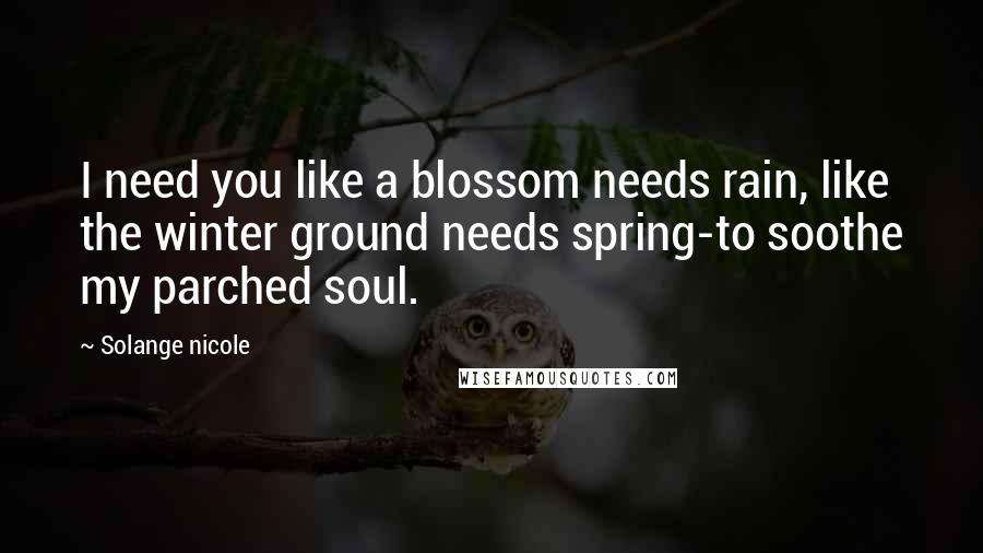 Solange Nicole Quotes: I need you like a blossom needs rain, like the winter ground needs spring-to soothe my parched soul.