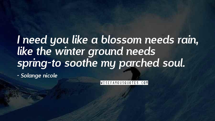 Solange Nicole Quotes: I need you like a blossom needs rain, like the winter ground needs spring-to soothe my parched soul.