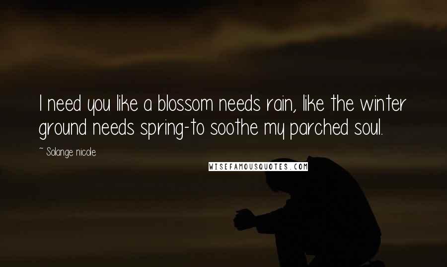 Solange Nicole Quotes: I need you like a blossom needs rain, like the winter ground needs spring-to soothe my parched soul.