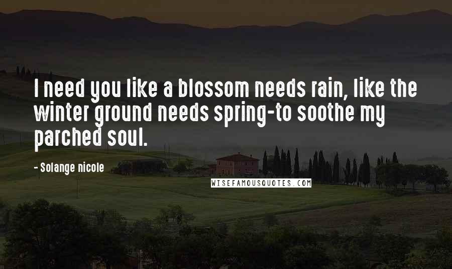 Solange Nicole Quotes: I need you like a blossom needs rain, like the winter ground needs spring-to soothe my parched soul.