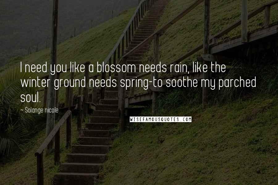 Solange Nicole Quotes: I need you like a blossom needs rain, like the winter ground needs spring-to soothe my parched soul.