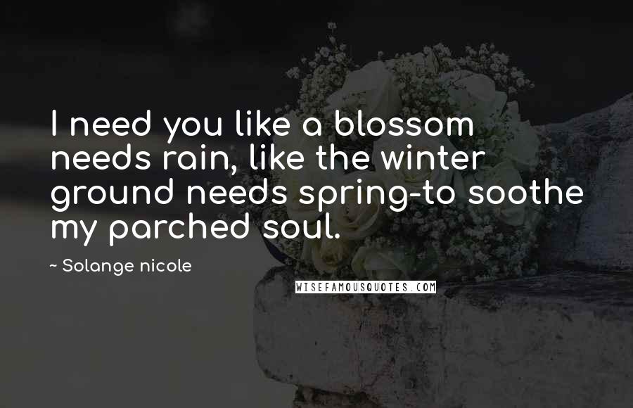 Solange Nicole Quotes: I need you like a blossom needs rain, like the winter ground needs spring-to soothe my parched soul.