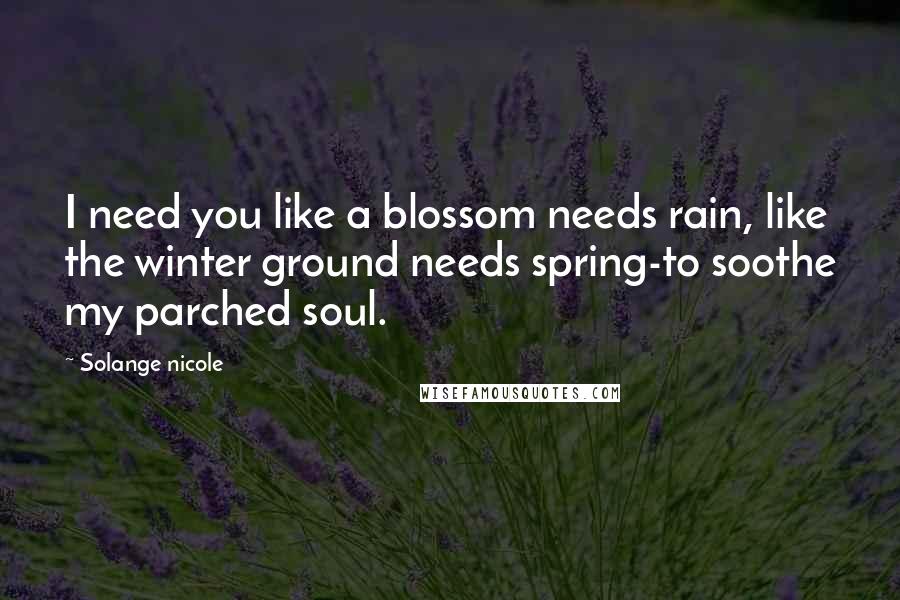 Solange Nicole Quotes: I need you like a blossom needs rain, like the winter ground needs spring-to soothe my parched soul.