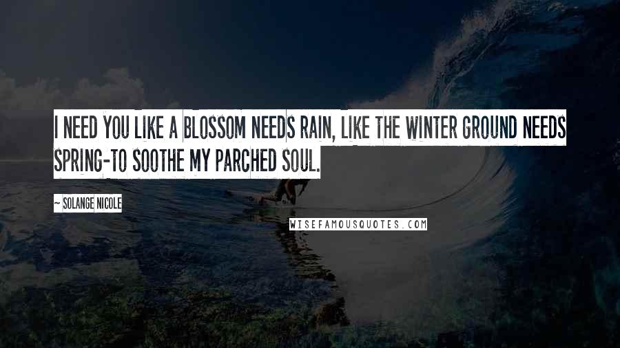 Solange Nicole Quotes: I need you like a blossom needs rain, like the winter ground needs spring-to soothe my parched soul.