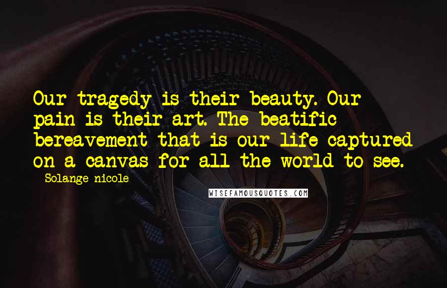 Solange Nicole Quotes: Our tragedy is their beauty. Our pain is their art. The beatific bereavement that is our life captured on a canvas for all the world to see.
