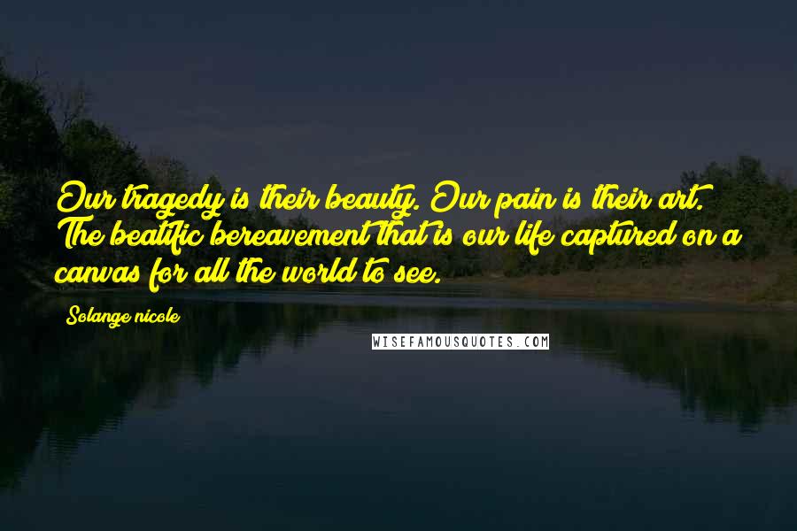 Solange Nicole Quotes: Our tragedy is their beauty. Our pain is their art. The beatific bereavement that is our life captured on a canvas for all the world to see.