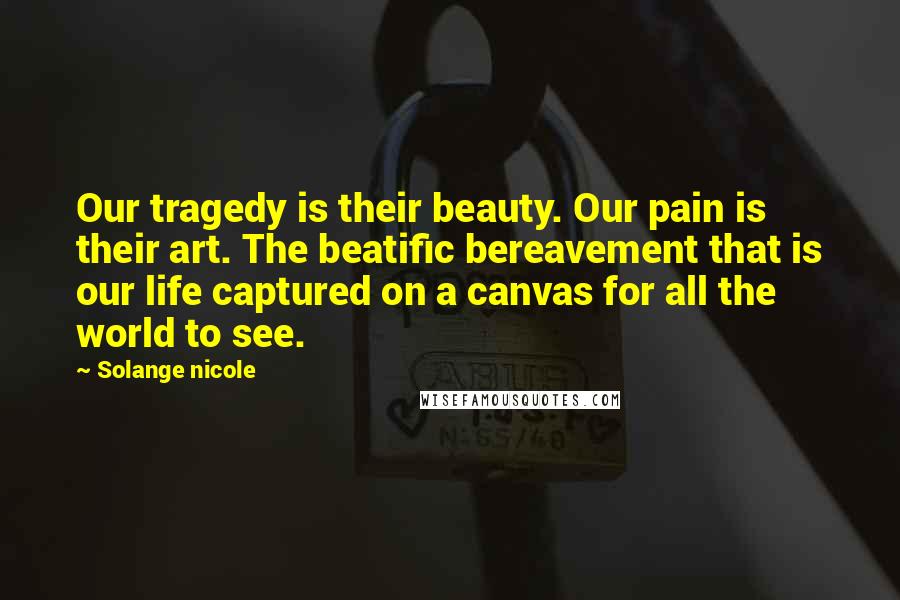 Solange Nicole Quotes: Our tragedy is their beauty. Our pain is their art. The beatific bereavement that is our life captured on a canvas for all the world to see.