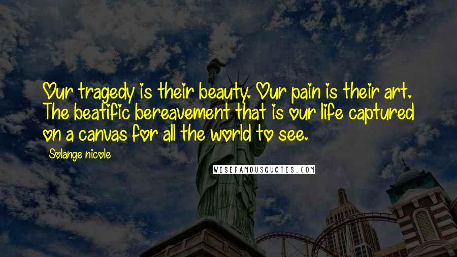Solange Nicole Quotes: Our tragedy is their beauty. Our pain is their art. The beatific bereavement that is our life captured on a canvas for all the world to see.