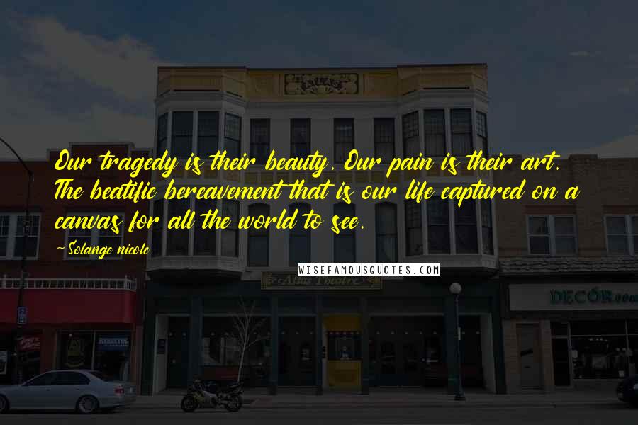 Solange Nicole Quotes: Our tragedy is their beauty. Our pain is their art. The beatific bereavement that is our life captured on a canvas for all the world to see.