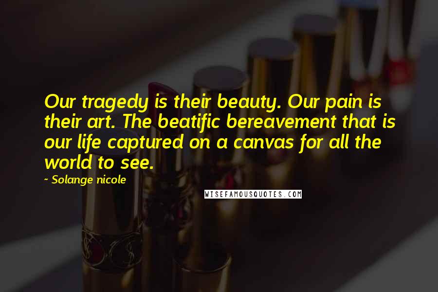 Solange Nicole Quotes: Our tragedy is their beauty. Our pain is their art. The beatific bereavement that is our life captured on a canvas for all the world to see.
