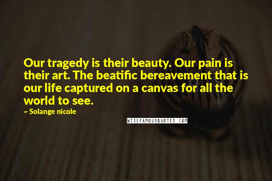 Solange Nicole Quotes: Our tragedy is their beauty. Our pain is their art. The beatific bereavement that is our life captured on a canvas for all the world to see.