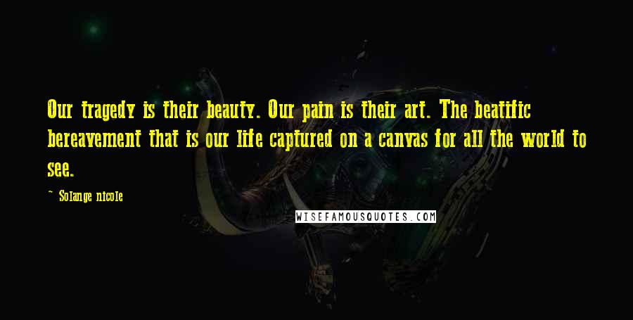 Solange Nicole Quotes: Our tragedy is their beauty. Our pain is their art. The beatific bereavement that is our life captured on a canvas for all the world to see.