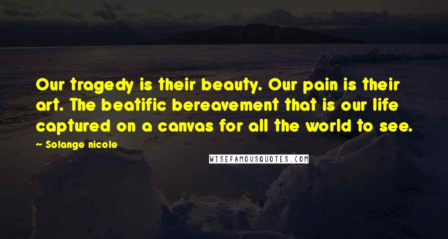 Solange Nicole Quotes: Our tragedy is their beauty. Our pain is their art. The beatific bereavement that is our life captured on a canvas for all the world to see.