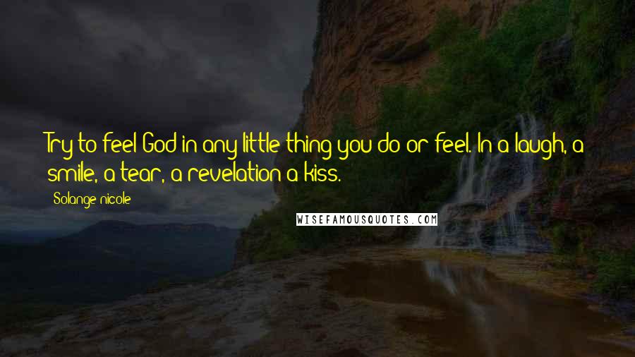 Solange Nicole Quotes: Try to feel God in any little thing you do or feel. In a laugh, a smile, a tear, a revelation-a kiss.