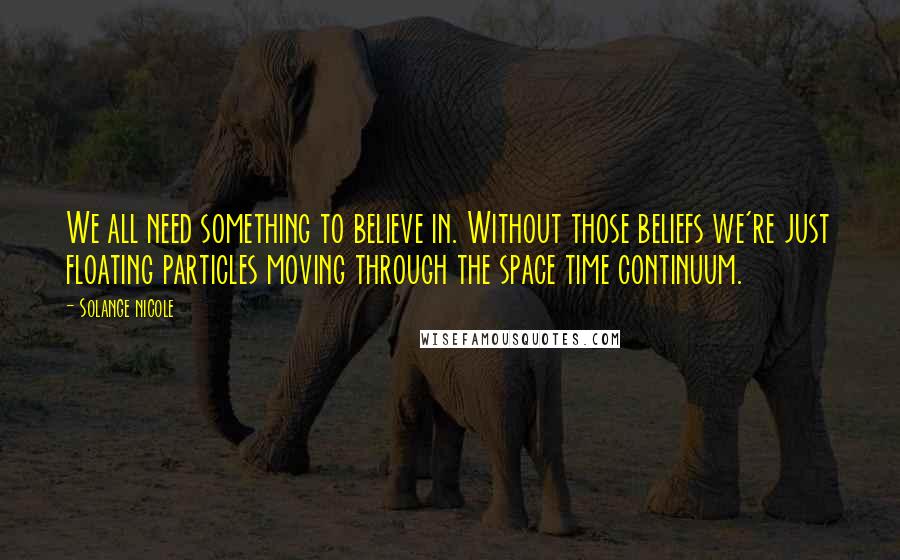 Solange Nicole Quotes: We all need something to believe in. Without those beliefs we're just floating particles moving through the space time continuum.