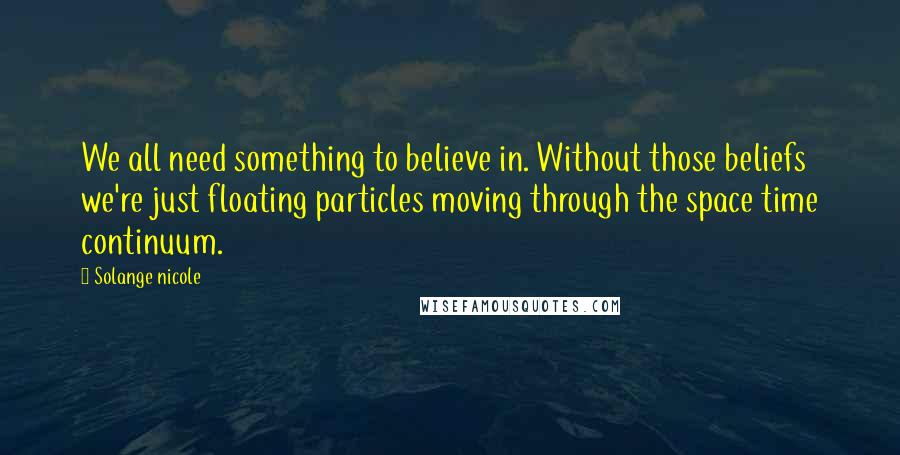 Solange Nicole Quotes: We all need something to believe in. Without those beliefs we're just floating particles moving through the space time continuum.