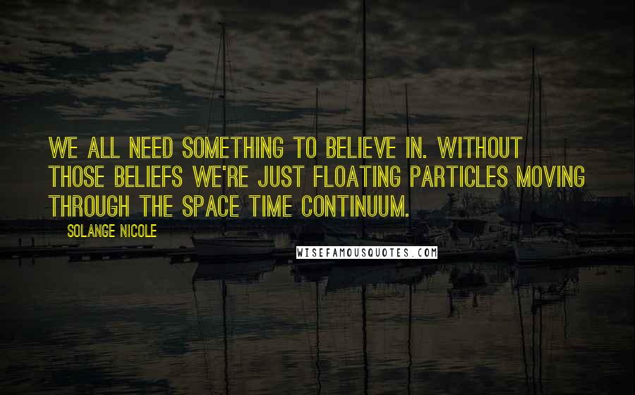 Solange Nicole Quotes: We all need something to believe in. Without those beliefs we're just floating particles moving through the space time continuum.