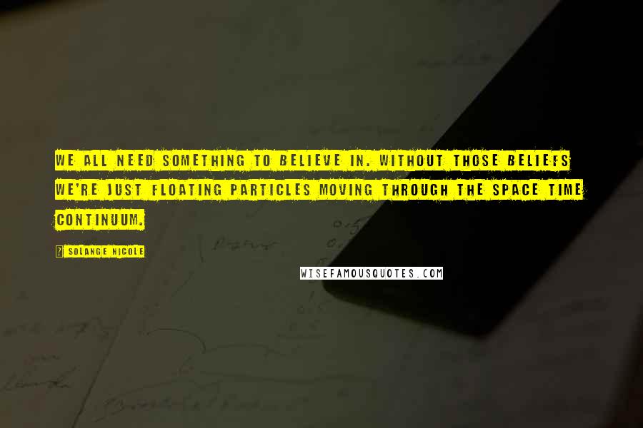 Solange Nicole Quotes: We all need something to believe in. Without those beliefs we're just floating particles moving through the space time continuum.
