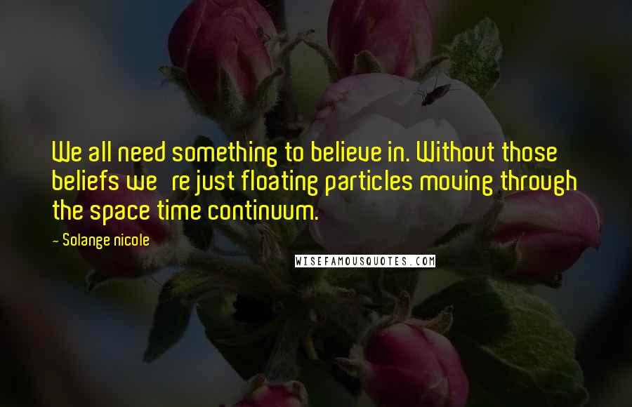 Solange Nicole Quotes: We all need something to believe in. Without those beliefs we're just floating particles moving through the space time continuum.