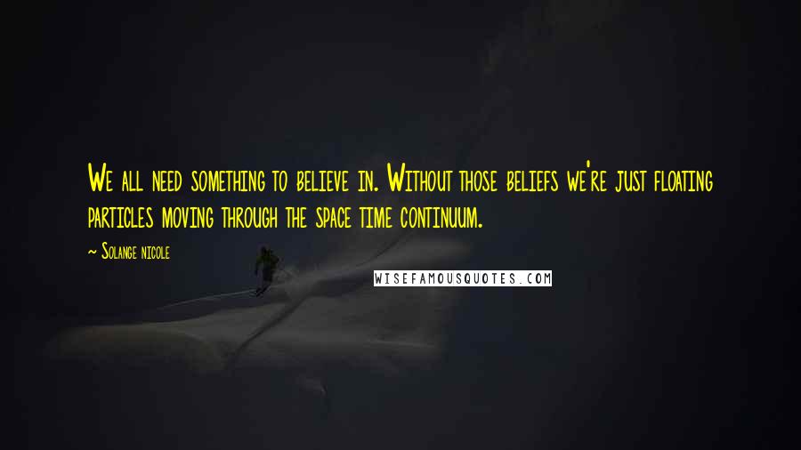 Solange Nicole Quotes: We all need something to believe in. Without those beliefs we're just floating particles moving through the space time continuum.