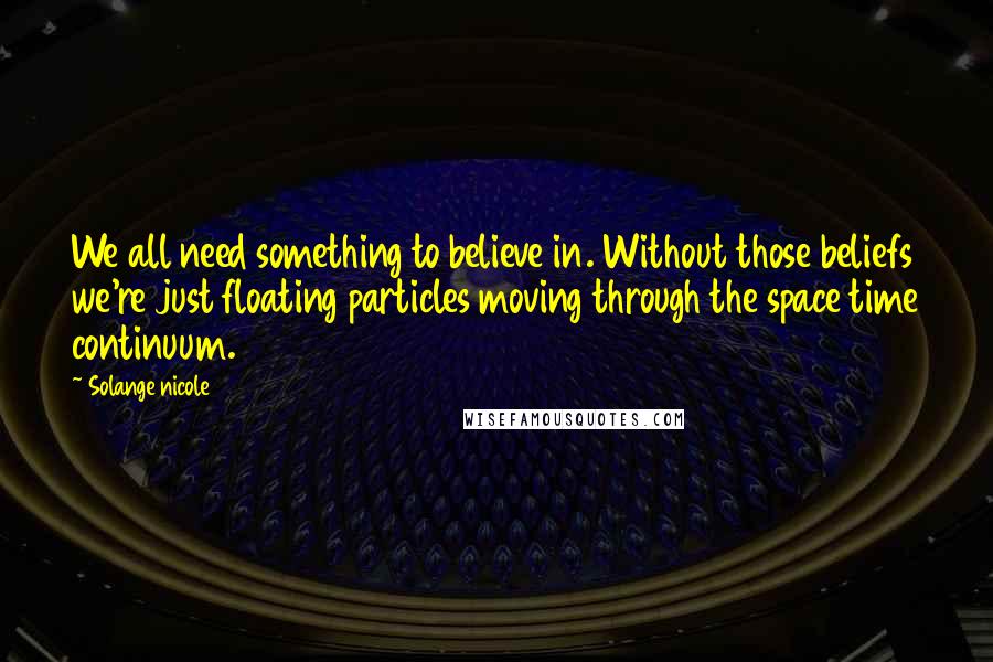 Solange Nicole Quotes: We all need something to believe in. Without those beliefs we're just floating particles moving through the space time continuum.