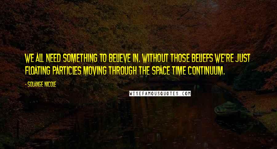 Solange Nicole Quotes: We all need something to believe in. Without those beliefs we're just floating particles moving through the space time continuum.