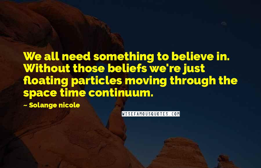 Solange Nicole Quotes: We all need something to believe in. Without those beliefs we're just floating particles moving through the space time continuum.