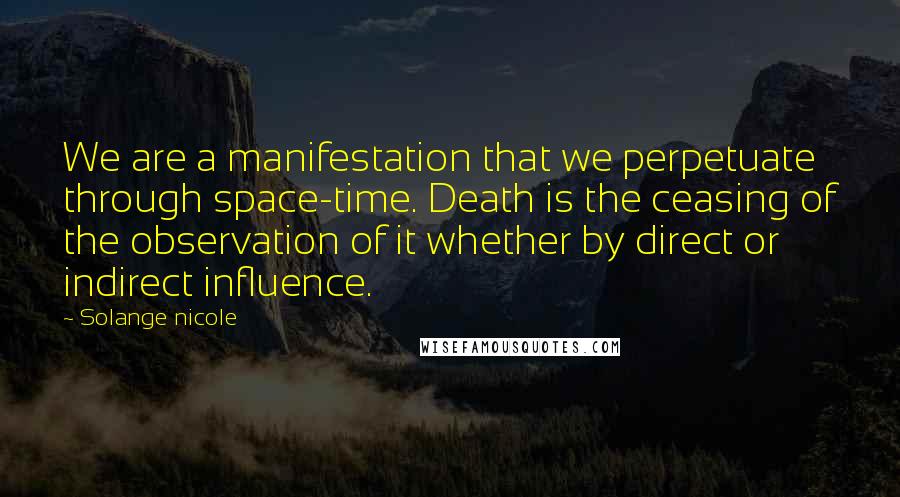 Solange Nicole Quotes: We are a manifestation that we perpetuate through space-time. Death is the ceasing of the observation of it whether by direct or indirect influence.