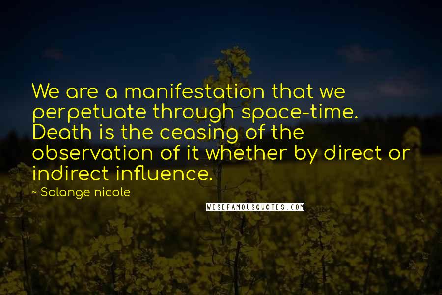 Solange Nicole Quotes: We are a manifestation that we perpetuate through space-time. Death is the ceasing of the observation of it whether by direct or indirect influence.