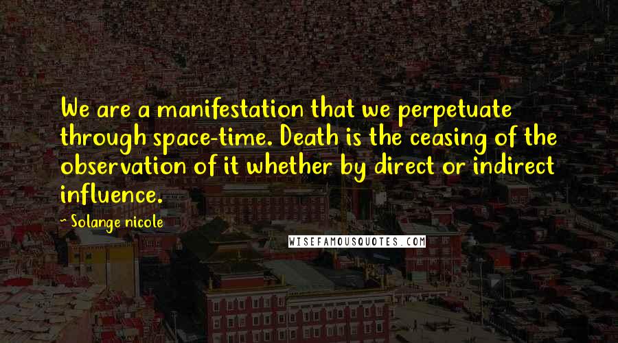 Solange Nicole Quotes: We are a manifestation that we perpetuate through space-time. Death is the ceasing of the observation of it whether by direct or indirect influence.