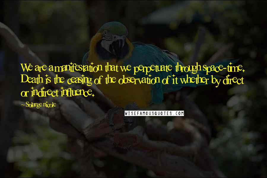 Solange Nicole Quotes: We are a manifestation that we perpetuate through space-time. Death is the ceasing of the observation of it whether by direct or indirect influence.