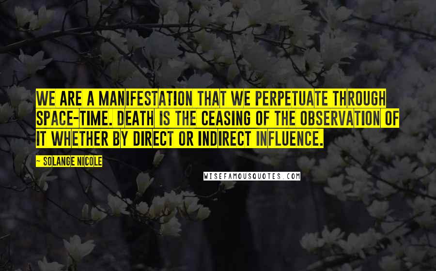 Solange Nicole Quotes: We are a manifestation that we perpetuate through space-time. Death is the ceasing of the observation of it whether by direct or indirect influence.