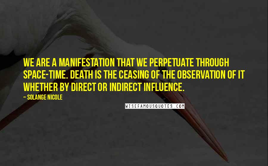 Solange Nicole Quotes: We are a manifestation that we perpetuate through space-time. Death is the ceasing of the observation of it whether by direct or indirect influence.