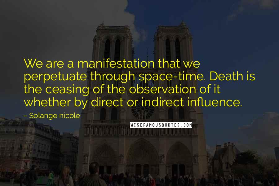Solange Nicole Quotes: We are a manifestation that we perpetuate through space-time. Death is the ceasing of the observation of it whether by direct or indirect influence.