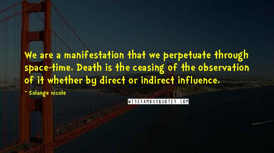 Solange Nicole Quotes: We are a manifestation that we perpetuate through space-time. Death is the ceasing of the observation of it whether by direct or indirect influence.